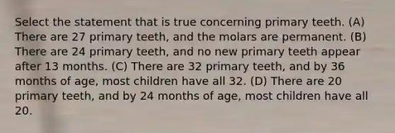 Select the statement that is true concerning primary teeth. (A) There are 27 primary teeth, and the molars are permanent. (B) There are 24 primary teeth, and no new primary teeth appear after 13 months. (C) There are 32 primary teeth, and by 36 months of age, most children have all 32. (D) There are 20 primary teeth, and by 24 months of age, most children have all 20.