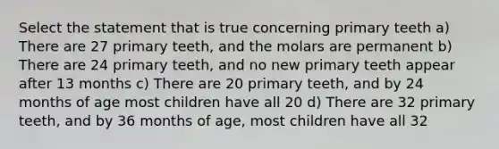 Select the statement that is true concerning primary teeth a) There are 27 primary teeth, and the molars are permanent b) There are 24 primary teeth, and no new primary teeth appear after 13 months c) There are 20 primary teeth, and by 24 months of age most children have all 20 d) There are 32 primary teeth, and by 36 months of age, most children have all 32