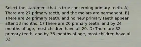 Select the statement that is true concerning primary teeth. A) There are 27 primary teeth, and the molars are permanent. B) There are 24 primary teeth, and no new primary teeth appear after 13 months. C) There are 20 primary teeth, and by 24 months of age, most children have all 20. D) There are 32 primary teeth, and by 36 months of age, most children have all 32.