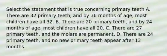 Select the statement that is true concerning primary teeth A. There are 32 primary teeth, and by 36 months of age, most children have all 32. B. There are 20 primary teeth, and by 24 months of age, most children have all 20. C. There are 27 primary teeth, and the molars are permanent. D. There are 24 primary teeth, and no new primary teeth appear after 13 months.