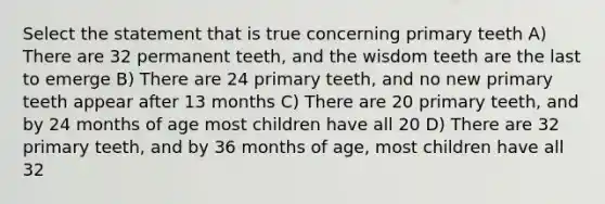 Select the statement that is true concerning primary teeth A) There are 32 permanent teeth, and the wisdom teeth are the last to emerge B) There are 24 primary teeth, and no new primary teeth appear after 13 months C) There are 20 primary teeth, and by 24 months of age most children have all 20 D) There are 32 primary teeth, and by 36 months of age, most children have all 32