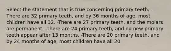 Select the statement that is true concerning primary teeth. -There are 32 primary teeth, and by 36 months of age, most children have all 32. -There are 27 primary teeth, and the molars are permanent. -There are 24 primary teeth, and no new primary teeth appear after 13 months. -There are 20 primary teeth, and by 24 months of age, most children have all 20