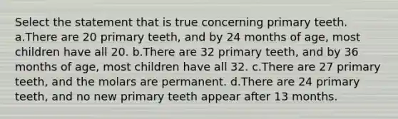 Select the statement that is true concerning primary teeth. a.There are 20 primary teeth, and by 24 months of age, most children have all 20. b.There are 32 primary teeth, and by 36 months of age, most children have all 32. c.There are 27 primary teeth, and the molars are permanent. d.There are 24 primary teeth, and no new primary teeth appear after 13 months.