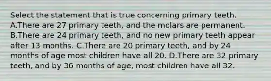 Select the statement that is true concerning primary teeth. A.There are 27 primary teeth, and the molars are permanent. B.There are 24 primary teeth, and no new primary teeth appear after 13 months. C.There are 20 primary teeth, and by 24 months of age most children have all 20. D.There are 32 primary teeth, and by 36 months of age, most children have all 32.