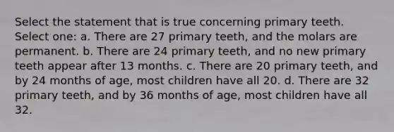 Select the statement that is true concerning primary teeth. Select one: a. There are 27 primary teeth, and the molars are permanent. b. There are 24 primary teeth, and no new primary teeth appear after 13 months. c. There are 20 primary teeth, and by 24 months of age, most children have all 20. d. There are 32 primary teeth, and by 36 months of age, most children have all 32.