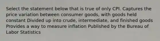 Select the statement below that is true of only CPI. Captures the price variation between consumer goods, with goods held constant Divided up into crude, intermediate, and finished goods Provides a way to measure inflation Published by the Bureau of Labor Statistics