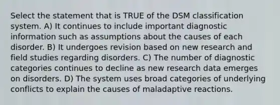 Select the statement that is TRUE of the DSM classification system. A) It continues to include important diagnostic information such as assumptions about the causes of each disorder. B) It undergoes revision based on new research and field studies regarding disorders. C) The number of diagnostic categories continues to decline as new research data emerges on disorders. D) The system uses broad categories of underlying conflicts to explain the causes of maladaptive reactions.