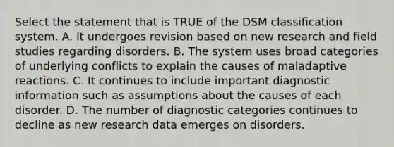 Select the statement that is TRUE of the DSM classification system. A. It undergoes revision based on new research and field studies regarding disorders. B. The system uses broad categories of underlying conflicts to explain the causes of maladaptive reactions. C. It continues to include important diagnostic information such as assumptions about the causes of each disorder. D. The number of diagnostic categories continues to decline as new research data emerges on disorders.