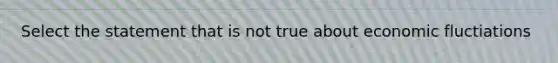 Select the statement that is not true about economic fluctiations