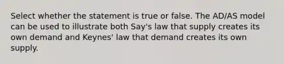 Select whether the statement is true or false. The AD/AS model can be used to illustrate both Say's law that supply creates its own demand and Keynes' law that demand creates its own supply.