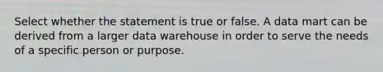 Select whether the statement is true or false. A data mart can be derived from a larger data warehouse in order to serve the needs of a specific person or purpose.