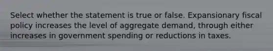 Select whether the statement is true or false. Expansionary fiscal policy increases the level of aggregate demand, through either increases in government spending or reductions in taxes.