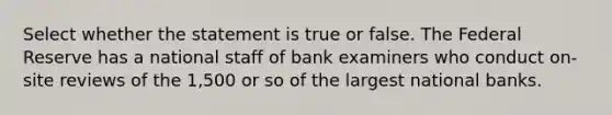 Select whether the statement is true or false. The Federal Reserve has a national staff of bank examiners who conduct on-site reviews of the 1,500 or so of the largest national banks.