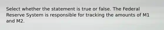 Select whether the statement is true or false. The Federal Reserve System is responsible for tracking the amounts of M1 and M2.