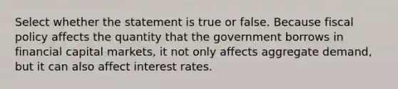 Select whether the statement is true or false. Because fiscal policy affects the quantity that the government borrows in financial capital markets, it not only affects aggregate demand, but it can also affect interest rates.