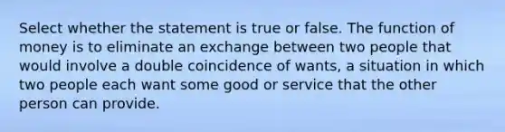 Select whether the statement is true or false. The function of money is to eliminate an exchange between two people that would involve a double coincidence of wants, a situation in which two people each want some good or service that the other person can provide.