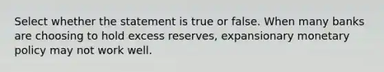 Select whether the statement is true or false. When many banks are choosing to hold excess reserves, expansionary monetary policy may not work well.