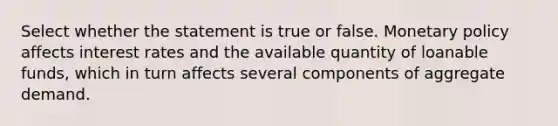 Select whether the statement is true or false. Monetary policy affects interest rates and the available quantity of loanable funds, which in turn affects several components of aggregate demand.