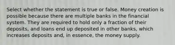 Select whether the statement is true or false. Money creation is possible because there are multiple banks in the financial system. They are required to hold only a fraction of their deposits, and loans end up deposited in other banks, which increases deposits and, in essence, the money supply.