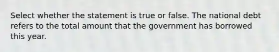 Select whether the statement is true or false. The national debt refers to the total amount that the government has borrowed this year.