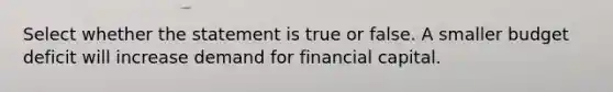 Select whether the statement is true or false. A smaller budget deficit will increase demand for financial capital.