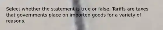 Select whether the statement is true or false. Tariffs are taxes that governments place on imported goods for a variety of reasons.