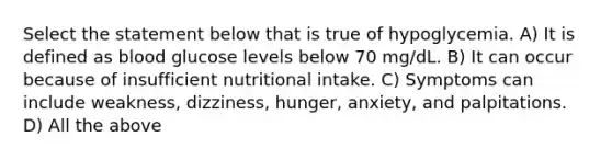 Select the statement below that is true of hypoglycemia. A) It is defined as blood glucose levels below 70 mg/dL. B) It can occur because of insufficient nutritional intake. C) Symptoms can include weakness, dizziness, hunger, anxiety, and palpitations. D) All the above