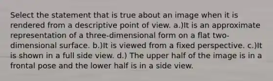 Select the statement that is true about an image when it is rendered from a descriptive point of view. a.)It is an approximate representation of a three-dimensional form on a flat two-dimensional surface. b.)It is viewed from a fixed perspective. c.)It is shown in a full side view. d.) The upper half of the image is in a frontal pose and the lower half is in a side view.