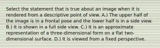 Select the statement that is true about an image when it is rendered from a descriptive point of view. A.) The upper half of the image is in a frontal pose and the lower half is in a side view. B.) It is shown in a full side view. C.) It is an approximate representation of a three-dimensional form on a flat two-dimensional surface. D.) It is viewed from a fixed perspective.