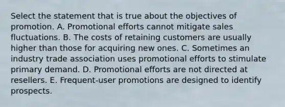 Select the statement that is true about the objectives of promotion. A. Promotional efforts cannot mitigate sales fluctuations. B. The costs of retaining customers are usually higher than those for acquiring new ones. C. Sometimes an industry trade association uses promotional efforts to stimulate primary demand. D. Promotional efforts are not directed at resellers. E. Frequent-user promotions are designed to identify prospects.