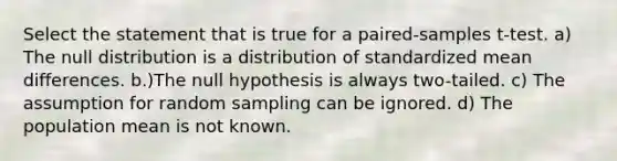 Select the statement that is true for a paired-samples t-test. a) The null distribution is a distribution of standardized mean differences. b.)The null hypothesis is always two-tailed. c) The assumption for random sampling can be ignored. d) The population mean is not known.