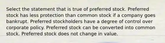 Select the statement that is true of preferred stock. Preferred stock has less protection than common stock if a company goes bankrupt. Preferred stockholders have a degree of control over corporate policy. Preferred stock can be converted into common stock. Preferred stock does not change in value.