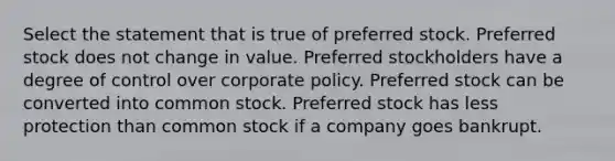 Select the statement that is true of preferred stock. Preferred stock does not change in value. Preferred stockholders have a degree of control over corporate policy. Preferred stock can be converted into common stock. Preferred stock has less protection than common stock if a company goes bankrupt.