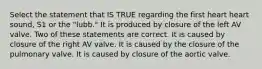 Select the statement that IS TRUE regarding the first heart heart sound, S1 or the "lubb." It is produced by closure of the left AV valve. Two of these statements are correct. It is caused by closure of the right AV valve. It is caused by the closure of the pulmonary valve. It is caused by closure of the aortic valve.