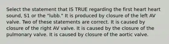 Select the statement that IS TRUE regarding the first heart heart sound, S1 or the "lubb." It is produced by closure of the left AV valve. Two of these statements are correct. It is caused by closure of the right AV valve. It is caused by the closure of the pulmonary valve. It is caused by closure of the aortic valve.