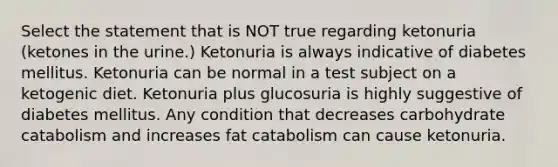 Select the statement that is NOT true regarding ketonuria (ketones in the urine.) Ketonuria is always indicative of diabetes mellitus. Ketonuria can be normal in a test subject on a ketogenic diet. Ketonuria plus glucosuria is highly suggestive of diabetes mellitus. Any condition that decreases carbohydrate catabolism and increases fat catabolism can cause ketonuria.