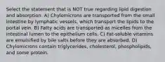 Select the statement that is NOT true regarding lipid digestion and absorption. A) Chylomicrons are transported from the small intestine by lymphatic vessels, which transport the lipids to the portal vein. B) Fatty acids are transported as micelles from the intestinal lumen to the epithelium cells. C) Fat-soluble vitamins are emulsified by bile salts before they are absorbed. D) Chylomicrons contain triglycerides, cholesterol, phospholipids, and some protein.