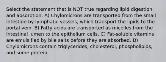 Select the statement that is NOT true regarding lipid digestion and absorption. A) Chylomicrons are transported from the small intestine by lymphatic vessels, which transport the lipids to the portal vein. B) Fatty acids are transported as micelles from the intestinal lumen to the epithelium cells. C) Fat-soluble vitamins are emulsified by bile salts before they are absorbed. D) Chylomicrons contain triglycerides, cholesterol, phospholipids, and some protein.