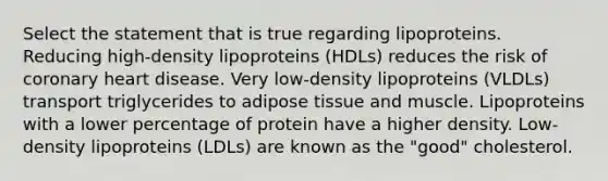 Select the statement that is true regarding lipoproteins. Reducing high-density lipoproteins (HDLs) reduces the risk of coronary heart disease. Very low-density lipoproteins (VLDLs) transport triglycerides to adipose tissue and muscle. Lipoproteins with a lower percentage of protein have a higher density. Low-density lipoproteins (LDLs) are known as the "good" cholesterol.