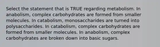 Select the statement that is TRUE regarding metabolism. In anabolism, complex carbohydrates are formed from smaller molecules. In catabolism, monosaccharides are turned into polysaccharides. In catabolism, complex carbohydrates are formed from smaller molecules. In anabolism, complex carbohydrates are broken down into basic sugars.