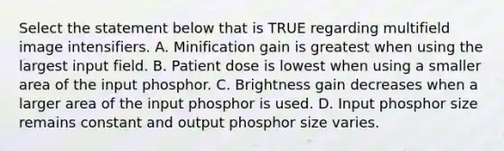 Select the statement below that is TRUE regarding multifield image intensifiers. A. Minification gain is greatest when using the largest input field. B. Patient dose is lowest when using a smaller area of the input phosphor. C. Brightness gain decreases when a larger area of the input phosphor is used. D. Input phosphor size remains constant and output phosphor size varies.