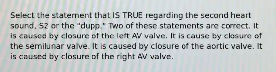 Select the statement that IS TRUE regarding the second heart sound, S2 or the "dupp." Two of these statements are correct. It is caused by closure of the left AV valve. It is cause by closure of the semilunar valve. It is caused by closure of the aortic valve. It is caused by closure of the right AV valve.