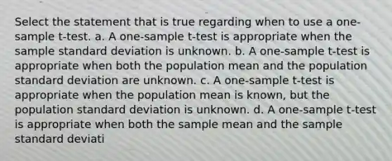 Select the statement that is true regarding when to use a one-sample t-test. a. A one-sample t-test is appropriate when the sample standard deviation is unknown. b. A one-sample t-test is appropriate when both the population mean and the population standard deviation are unknown. c. A one-sample t-test is appropriate when the population mean is known, but the population standard deviation is unknown. d. A one-sample t-test is appropriate when both the sample mean and the sample standard deviati