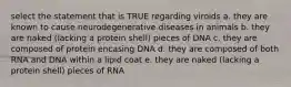 select the statement that is TRUE regarding viroids a. they are known to cause neurodegenerative diseases in animals b. they are naked (lacking a protein shell) pieces of DNA c. they are composed of protein encasing DNA d. they are composed of both RNA and DNA within a lipid coat e. they are naked (lacking a protein shell) pieces of RNA