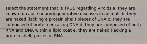 select the statement that is TRUE regarding viroids a. they are known to cause neurodegenerative diseases in animals b. they are naked (lacking a protein shell) pieces of DNA c. they are composed of protein encasing DNA d. they are composed of both RNA and DNA within a lipid coat e. they are naked (lacking a protein shell) pieces of RNA