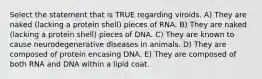 Select the statement that is TRUE regarding viroids. A) They are naked (lacking a protein shell) pieces of RNA. B) They are naked (lacking a protein shell) pieces of DNA. C) They are known to cause neurodegenerative diseases in animals. D) They are composed of protein encasing DNA. E) They are composed of both RNA and DNA within a lipid coat.