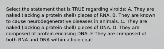 Select the statement that is TRUE regarding viroids: A. They are naked (lacking a protein shell) pieces of RNA. B. They are known to cause neurodegenerative diseases in animals. C. They are naked (lacking a protein shell) pieces of DNA. D. They are composed of protein encasing DNA. E.They are composed of both RNA and DNA within a lipid coat.