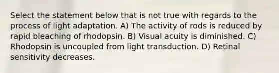 Select the statement below that is not true with regards to the process of light adaptation. A) The activity of rods is reduced by rapid bleaching of rhodopsin. B) Visual acuity is diminished. C) Rhodopsin is uncoupled from light transduction. D) Retinal sensitivity decreases.