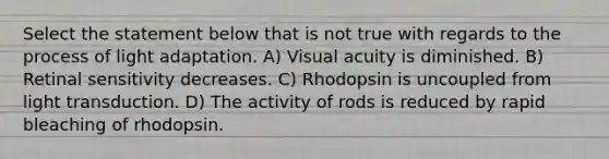 Select the statement below that is not true with regards to the process of light adaptation. A) Visual acuity is diminished. B) Retinal sensitivity decreases. C) Rhodopsin is uncoupled from light transduction. D) The activity of rods is reduced by rapid bleaching of rhodopsin.