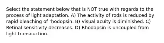 Select the statement below that is NOT true with regards to the process of light adaptation. A) The activity of rods is reduced by rapid bleaching of rhodopsin. B) Visual acuity is diminished. C) Retinal sensitivity decreases. D) Rhodopsin is uncoupled from light transduction.